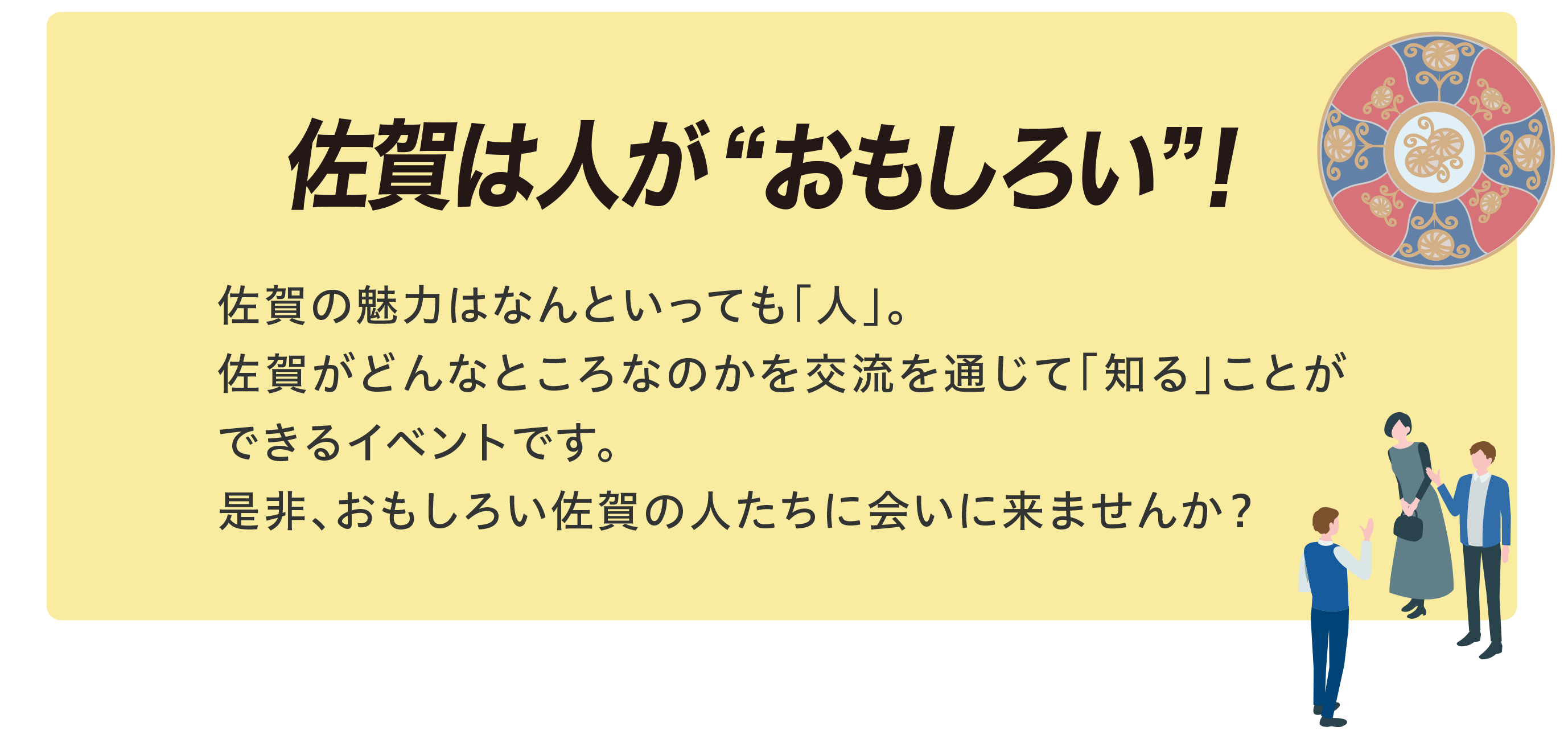 佐賀は人がおもしろい。佐賀の魅力はなんといっても「人」。佐賀がどんなところなのかを交流を通じて「知る」ことができるイベントです。是非、おもしろい佐賀の人たちに会いに来ませんか？